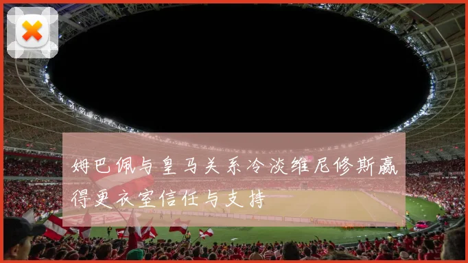姆巴佩与皇马关系冷淡维尼修斯赢得更衣室信任与支持