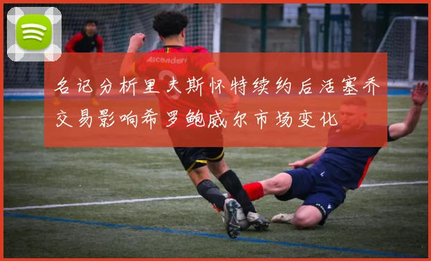 名记分析里夫斯怀特续约后活塞乔交易影响希罗鲍威尔市场变化