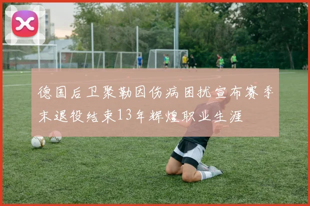 德国后卫聚勒因伤病困扰宣布赛季末退役结束13年辉煌职业生涯