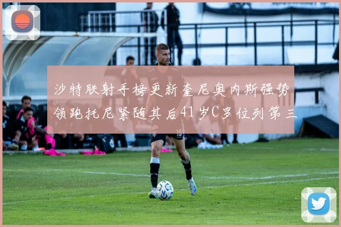 沙特联射手榜更新奎尼奥内斯强势领跑托尼紧随其后41岁C罗位列第三
