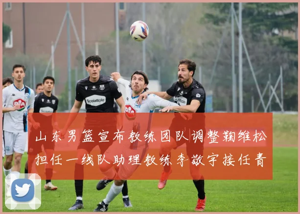 山东男篮宣布教练团队调整鞠维松担任一线队助理教练李敬宇接任青年队主教练