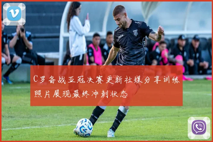 C罗备战亚冠决赛更新社媒分享训练照片展现最终冲刺状态