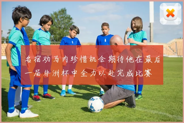名宿劝马内珍惜机会期待他在最后一届非洲杯中全力以赴完成比赛