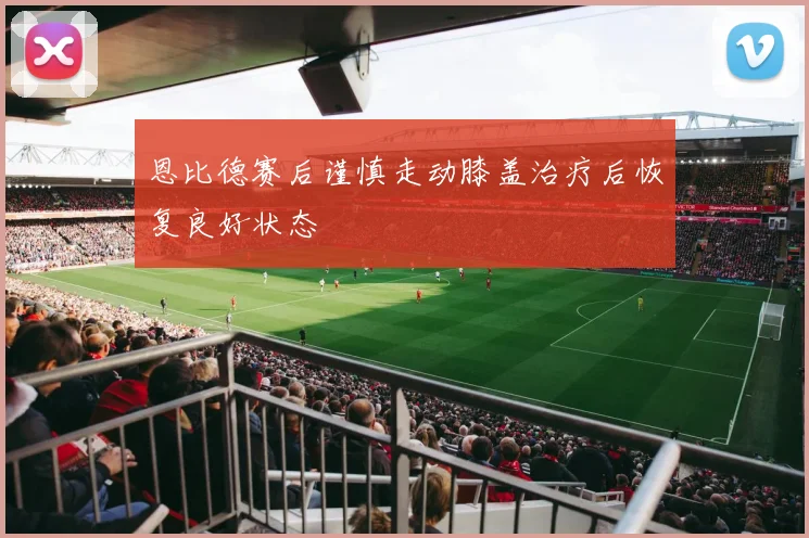 恩比德赛后谨慎走动膝盖治疗后恢复良好状态