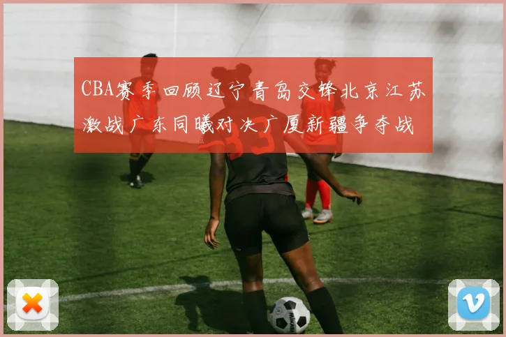 CBA赛季回顾辽宁青岛交锋北京江苏激战广东同曦对决广厦新疆争夺战精彩纷呈