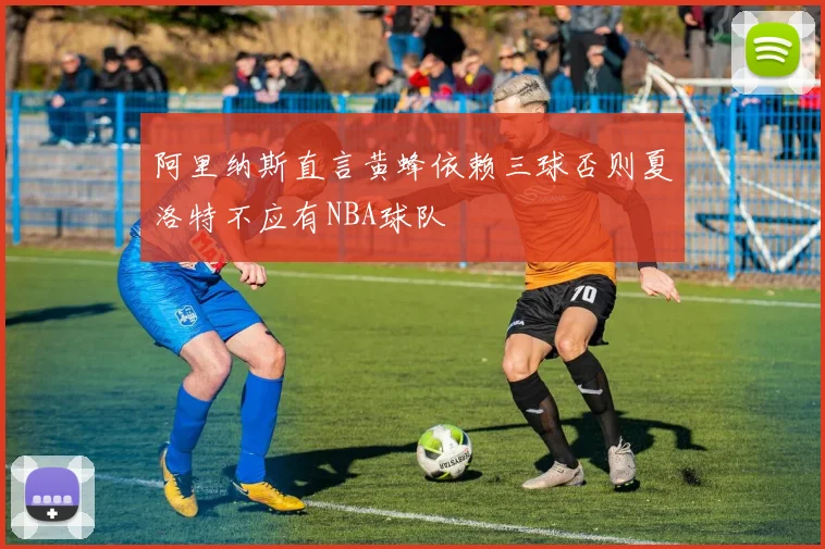 阿里纳斯直言黄蜂依赖三球否则夏洛特不应有NBA球队