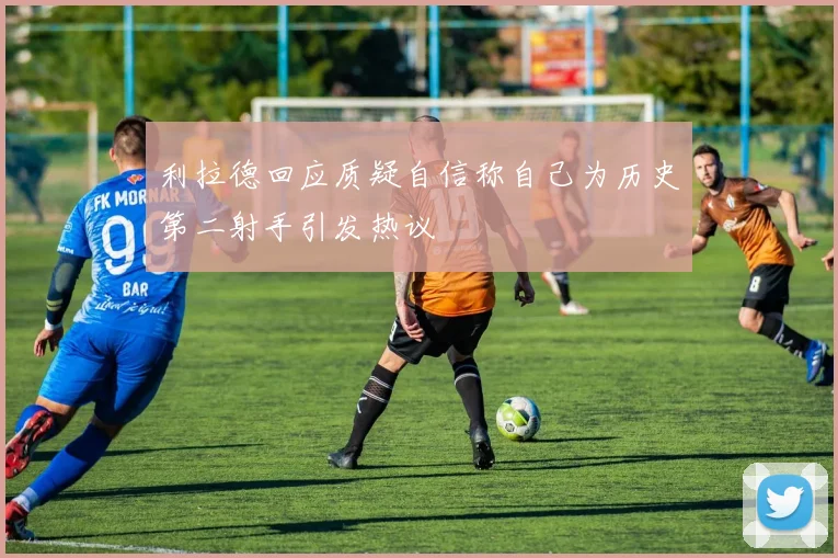 利拉德回应质疑自信称自己为历史第二射手引发热议