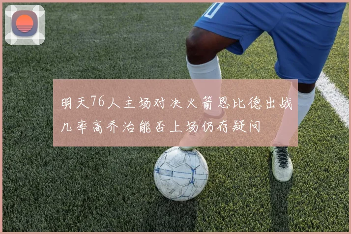 明天76人主场对决火箭恩比德出战几率高乔治能否上场仍存疑问