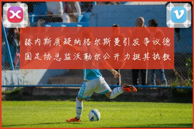 赫内斯质疑纳格尔斯曼引发争议德国足协总监沃勒尔公开力挺其执教表现