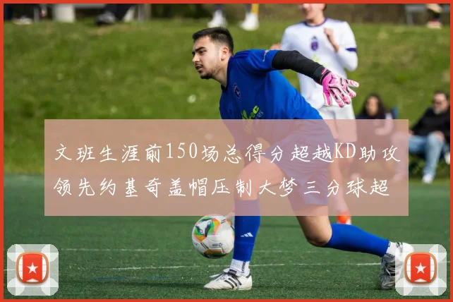 文班生涯前150场总得分超越KD助攻领先约基奇盖帽压制大梦三分球超越库里